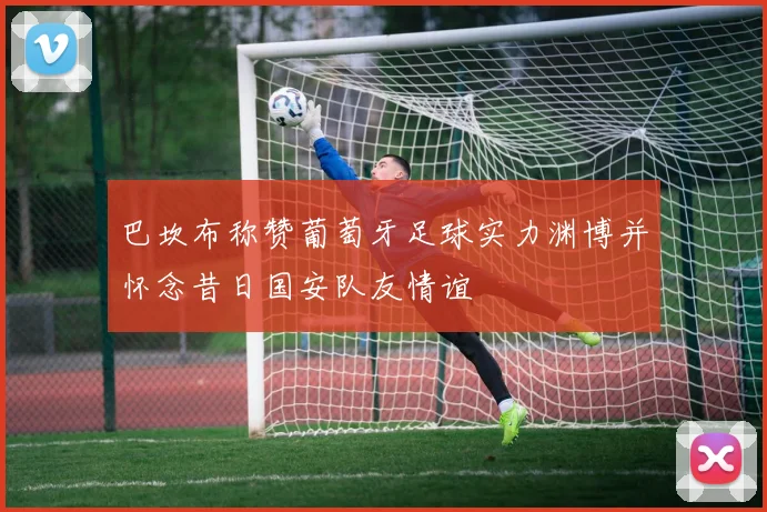 巴坎布称赞葡萄牙足球实力渊博并怀念昔日国安队友情谊