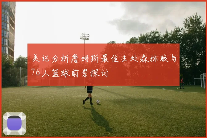 美记分析詹姆斯最佳去处森林狼与76人篮球前景探讨